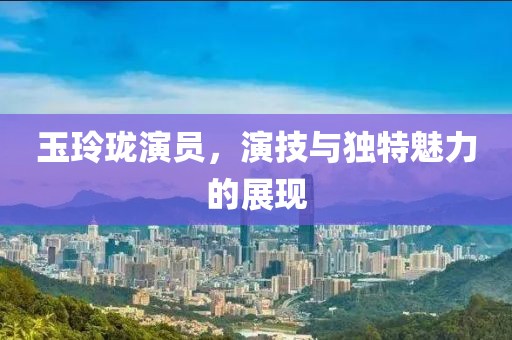 玉玲瓏演員，演技與獨特魅力的展現(xiàn)