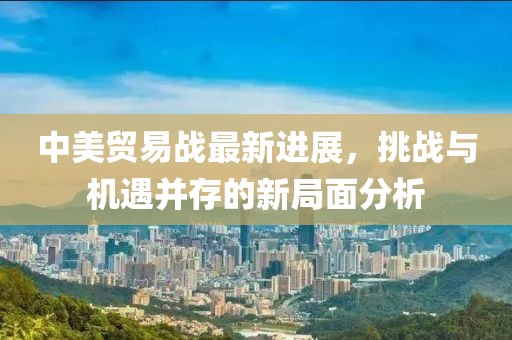 中美貿(mào)易戰(zhàn)最新進(jìn)展，挑戰(zhàn)與機(jī)遇并存的新局面分析