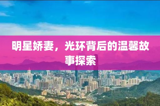 明星嬌妻，光環(huán)背后的溫馨故事探索