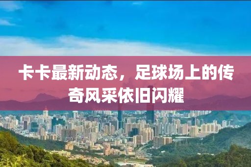 卡卡最新動態(tài)，足球場上的傳奇風(fēng)采依舊閃耀