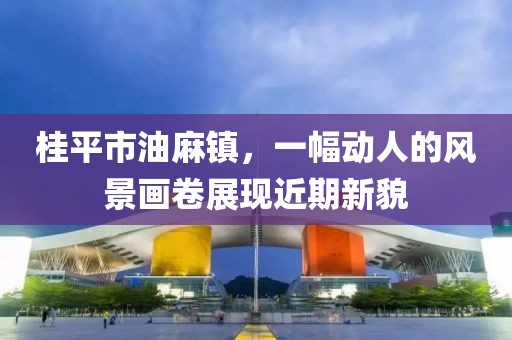 桂平市油麻鎮(zhèn)，一幅動人的風景畫卷展現(xiàn)近期新貌