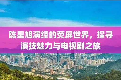 陳星旭演繹的熒屏世界，探尋演技魅力與電視劇之旅