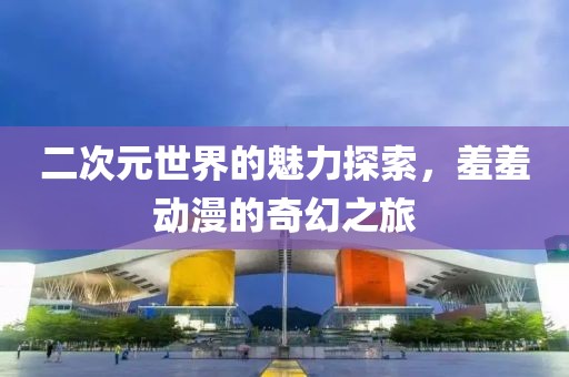 二次元世界的魅力探索，羞羞動(dòng)漫的奇幻之旅