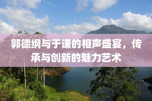 郭德綱與于謙的相聲盛宴，傳承與創(chuàng)新的魅力藝術(shù)