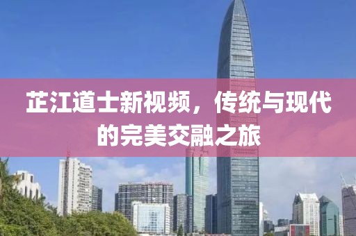 芷江道士新視頻，傳統(tǒng)與現(xiàn)代的完美交融之旅