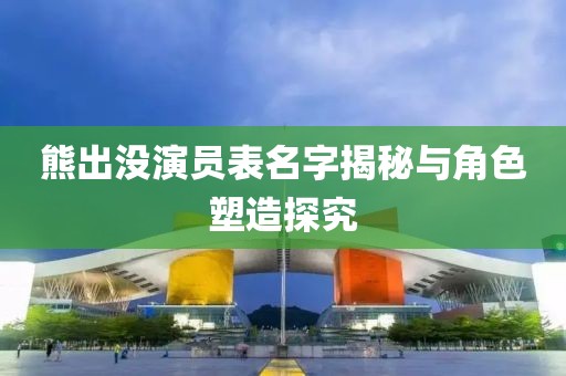 熊出沒演員表名字揭秘與角色塑造探究