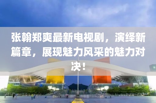 張翰鄭爽最新電視劇，演繹新篇章，展現(xiàn)魅力風采的魅力對決！