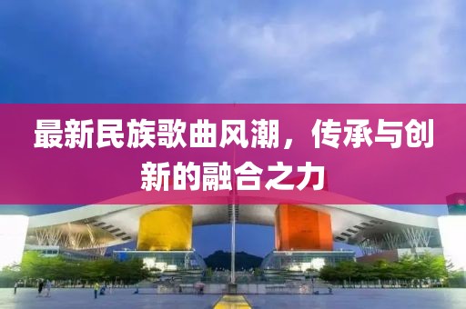 最新民族歌曲風(fēng)潮，傳承與創(chuàng)新的融合之力