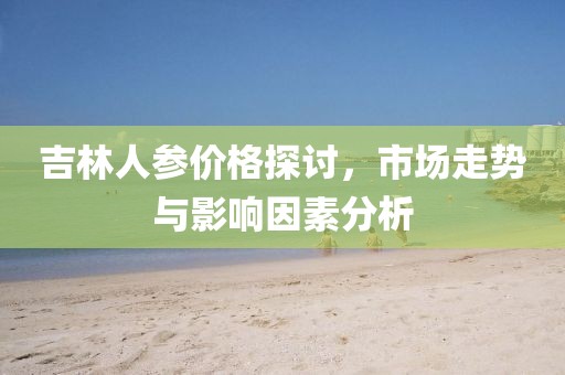 吉林人參價格探討，市場走勢與影響因素分析