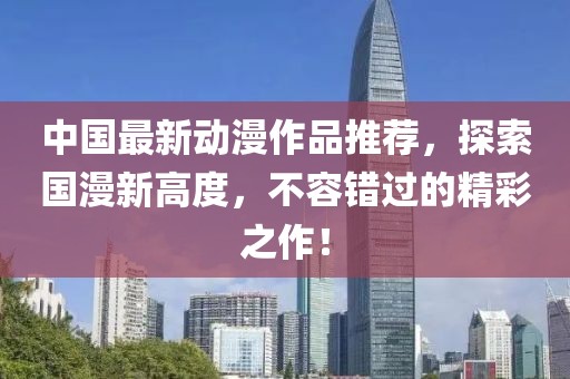 中國最新動(dòng)漫作品推薦，探索國漫新高度，不容錯(cuò)過的精彩之作！