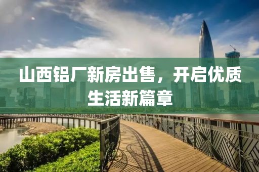 山西鋁廠新房出售，開啟優(yōu)質(zhì)生活新篇章