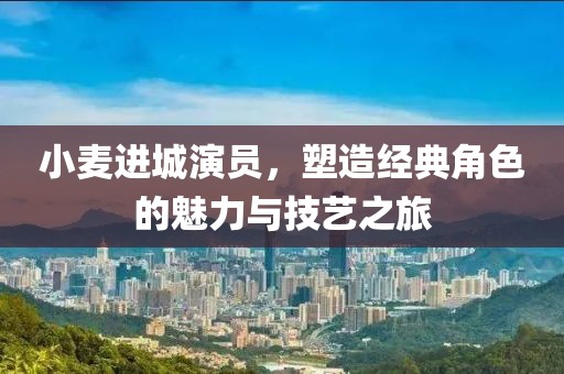 小麥進(jìn)城演員，塑造經(jīng)典角色的魅力與技藝之旅