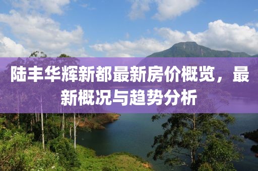 陸豐華輝新都最新房?jī)r(jià)概覽，最新概況與趨勢(shì)分析