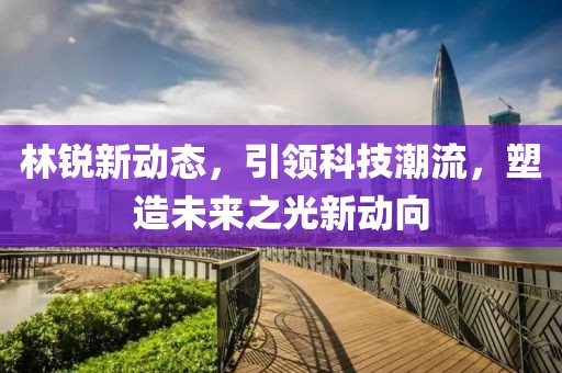 林銳新動態(tài)，引領(lǐng)科技潮流，塑造未來之光新動向