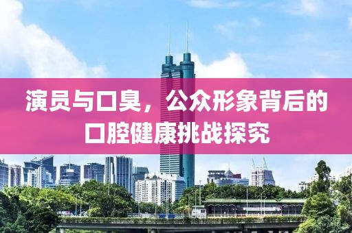 演員與口臭，公眾形象背后的口腔健康挑戰(zhàn)探究