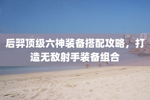 后羿頂級六神裝備搭配攻略，打造無敵射手裝備組合