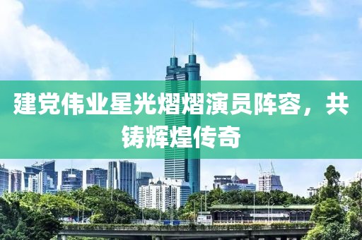 建黨偉業(yè)星光熠熠演員陣容，共鑄輝煌傳奇