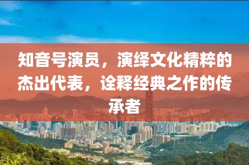 知音號演員，演繹文化精粹的杰出代表，詮釋經(jīng)典之作的傳承者