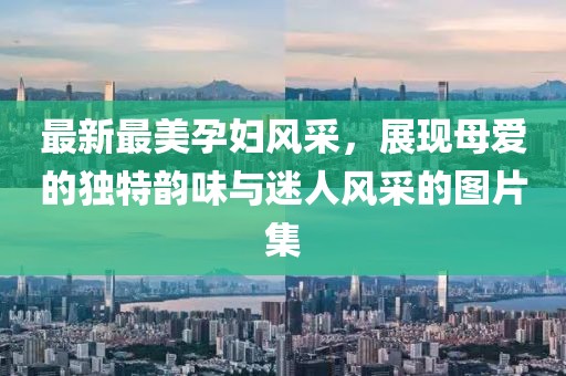 最新最美孕婦風(fēng)采，展現(xiàn)母愛的獨特韻味與迷人風(fēng)采的圖片集