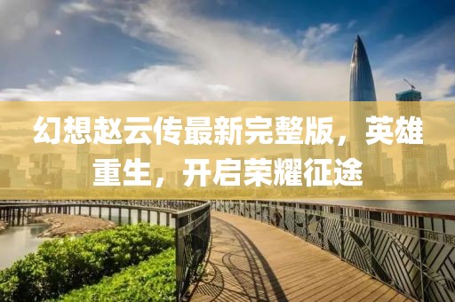 幻想趙云傳最新完整版，英雄重生，開(kāi)啟榮耀征途