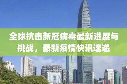全球抗擊新冠病毒最新進展與挑戰(zhàn)，最新疫情快訊速遞