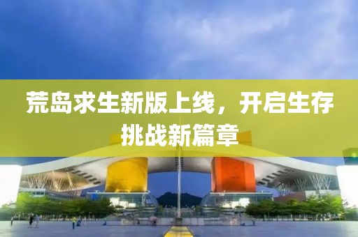 荒島求生新版上線，開啟生存挑戰(zhàn)新篇章