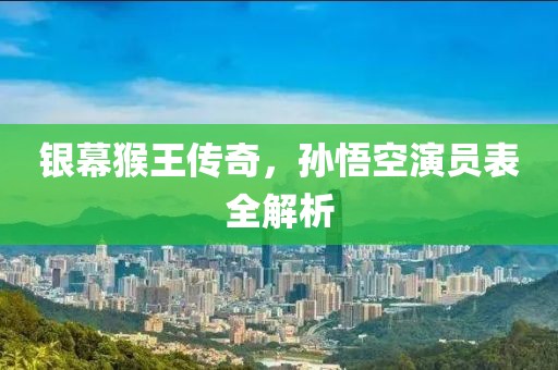 銀幕猴王傳奇，孫悟空演員表全解析