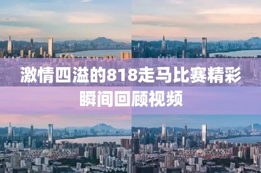 激情四溢的818走馬比賽精彩瞬間回顧視頻