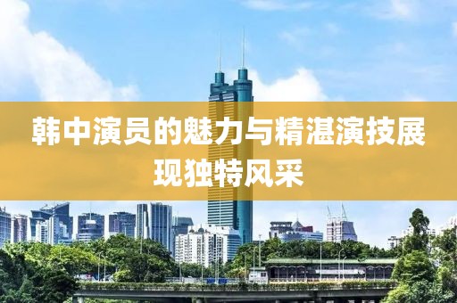 韓中演員的魅力與精湛演技展現(xiàn)獨特風(fēng)采