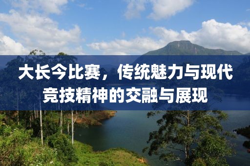 大長(zhǎng)今比賽，傳統(tǒng)魅力與現(xiàn)代競(jìng)技精神的交融與展現(xiàn)