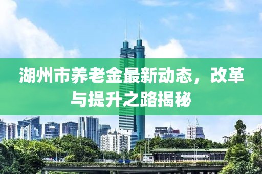 湖州市養(yǎng)老金最新動態(tài)，改革與提升之路揭秘
