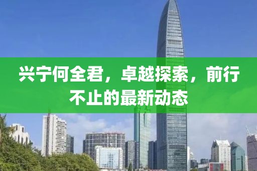 興寧何全君，卓越探索，前行不止的最新動(dòng)態(tài)