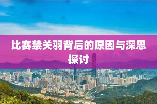 比賽禁關(guān)羽背后的原因與深思探討