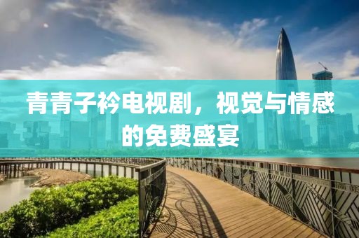 青青子衿電視劇，視覺與情感的免費盛宴