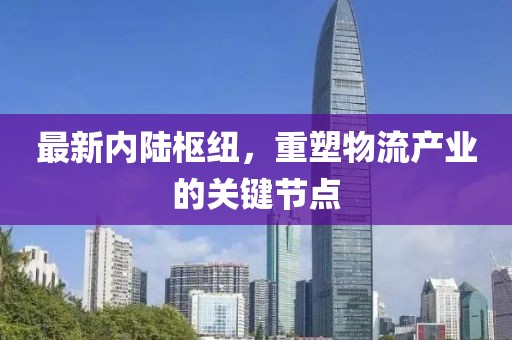 最新內(nèi)陸樞紐，重塑物流產(chǎn)業(yè)的關(guān)鍵節(jié)點
