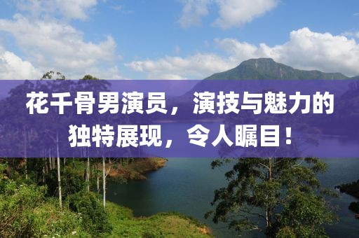 花千骨男演員，演技與魅力的獨特展現(xiàn)，令人矚目！