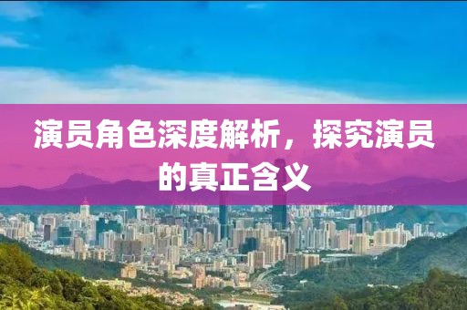 演員角色深度解析，探究演員的真正含義