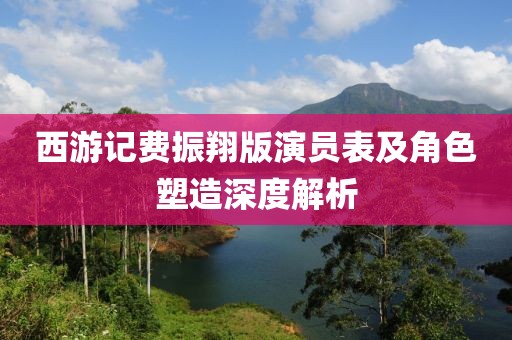 西游記費振翔版演員表及角色塑造深度解析