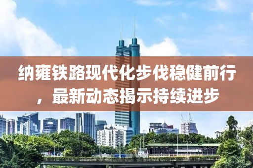 納雍鐵路現(xiàn)代化步伐穩(wěn)健前行，最新動態(tài)揭示持續(xù)進步
