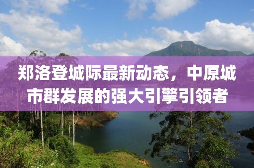 鄭洛登城際最新動態(tài)，中原城市群發(fā)展的強大引擎引領者