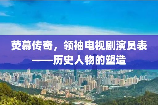 熒幕傳奇，領(lǐng)袖電視劇演員表——?dú)v史人物的塑造