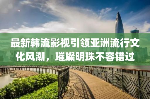 最新韓流影視引領(lǐng)亞洲流行文化風(fēng)潮，璀璨明珠不容錯過