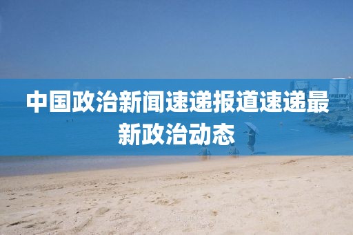 中國政治新聞速遞報道速遞最新政治動態(tài)