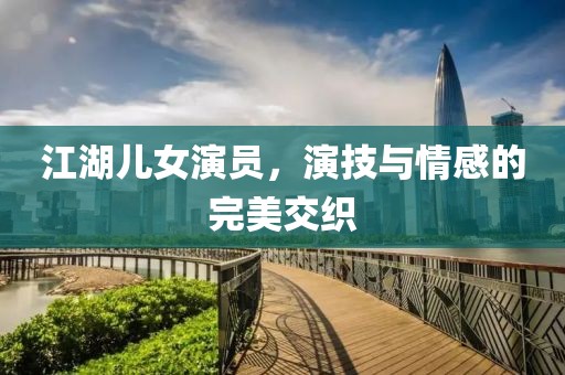 江湖兒女演員，演技與情感的完美交織