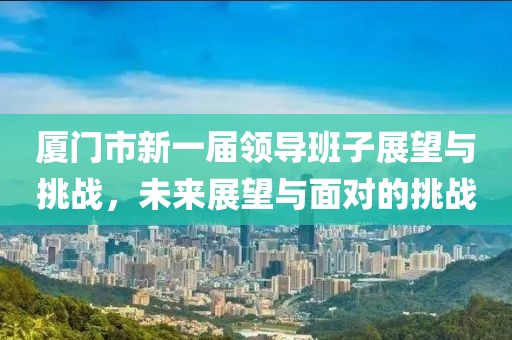 廈門市新一屆領(lǐng)導(dǎo)班子展望與挑戰(zhàn)，未來展望與面對(duì)的挑戰(zhàn)