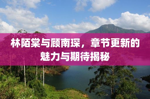 林陌棠與顧南琛，章節(jié)更新的魅力與期待揭秘