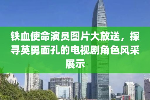 鐵血使命演員圖片大放送，探尋英勇面孔的電視劇角色風采展示