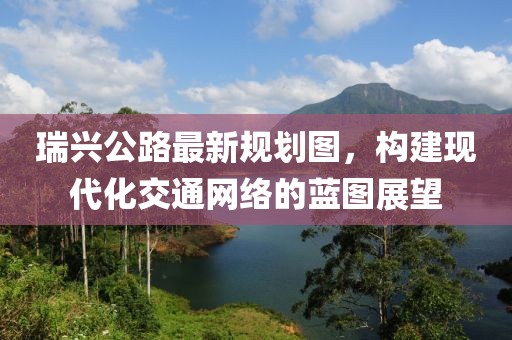 瑞興公路最新規(guī)劃圖，構(gòu)建現(xiàn)代化交通網(wǎng)絡的藍圖展望
