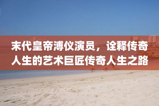 末代皇帝溥儀演員，詮釋傳奇人生的藝術(shù)巨匠傳奇人生之路