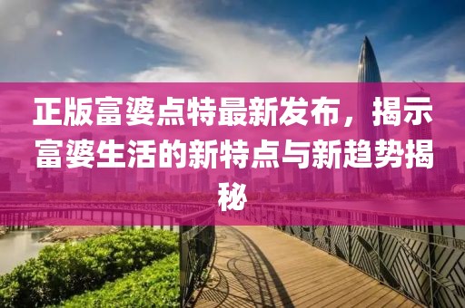 正版富婆點(diǎn)特最新發(fā)布，揭示富婆生活的新特點(diǎn)與新趨勢揭秘